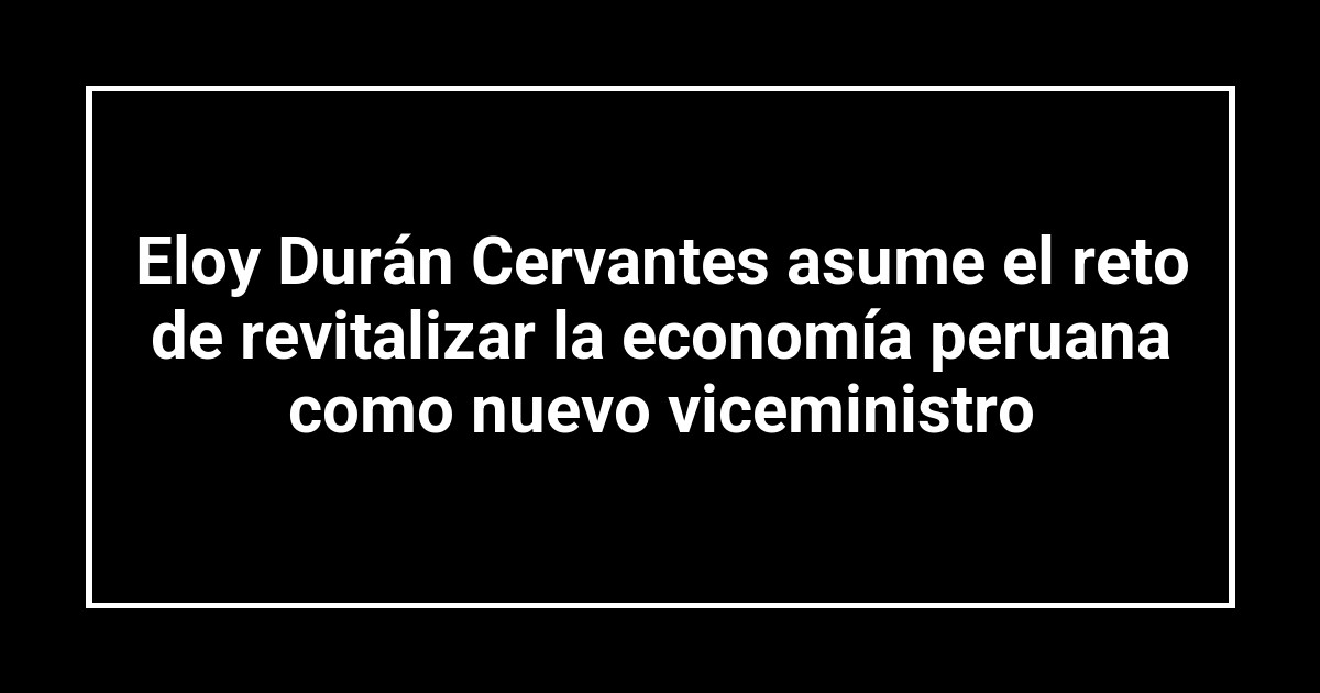 Eloy Durán Cervantes asume el reto de revitalizar la economía peruana como nuevo viceministro