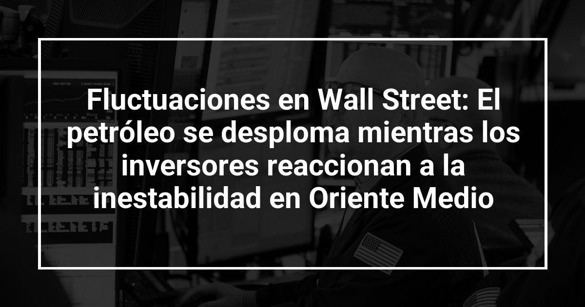 Fluctuaciones en Wall Street: El petróleo se desploma mientras los inversores reaccionan a la inestabilidad en Oriente Medio