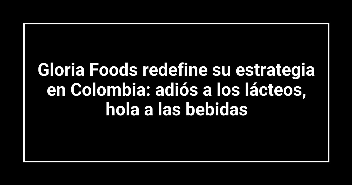 Gloria Foods redefine su estrategia en Colombia: adiós a los lácteos, hola a las bebidas