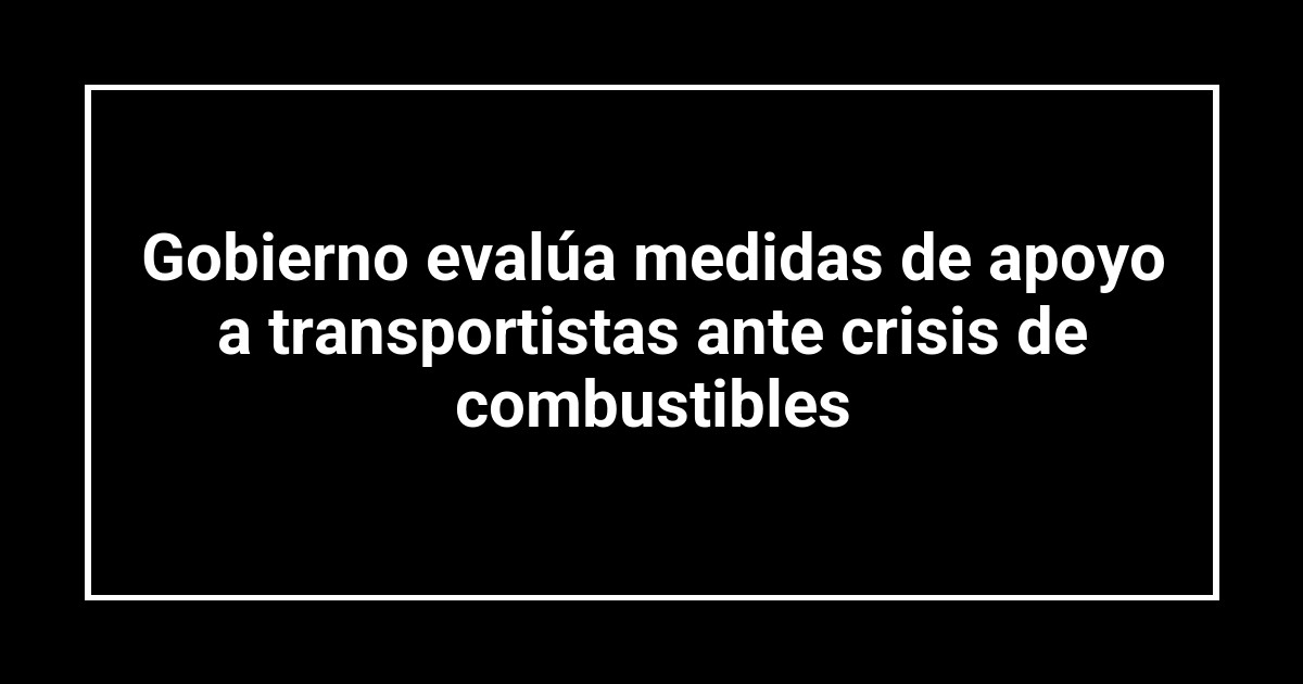 Gobierno evalúa medidas de apoyo a transportistas ante crisis de combustibles