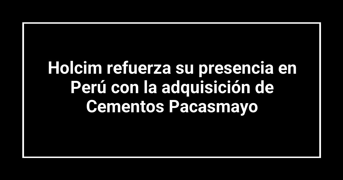 Holcim refuerza su presencia en Perú con la adquisición de Cementos Pacasmayo