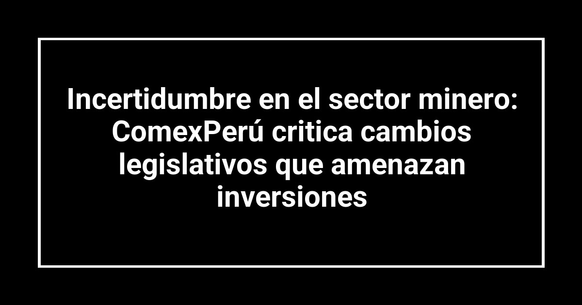 Incertidumbre en el sector minero: ComexPerú critica cambios legislativos que amenazan inversiones