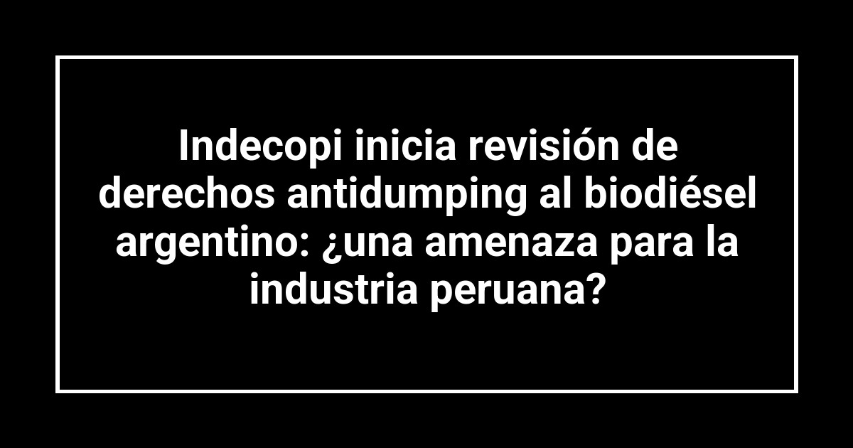 Indecopi inicia revisión de derechos antidumping al biodiésel argentino: ¿una amenaza para la industria peruana?