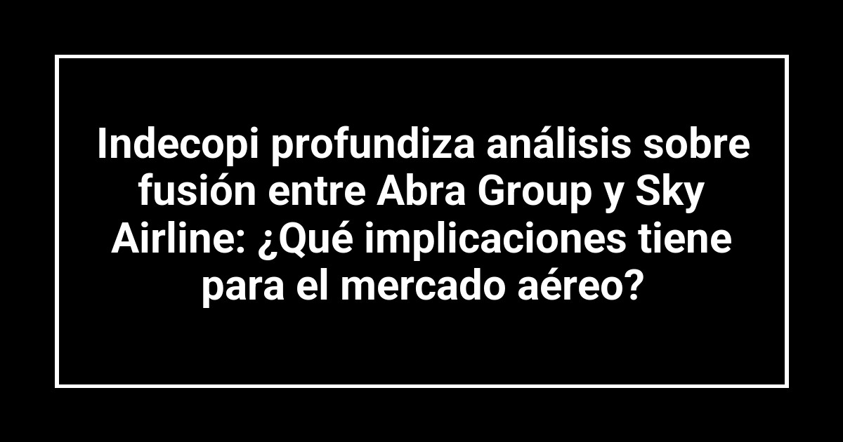 Indecopi profundiza análisis sobre fusión entre Abra Group y Sky Airline: ¿Qué implicaciones tiene para el mercado aéreo?