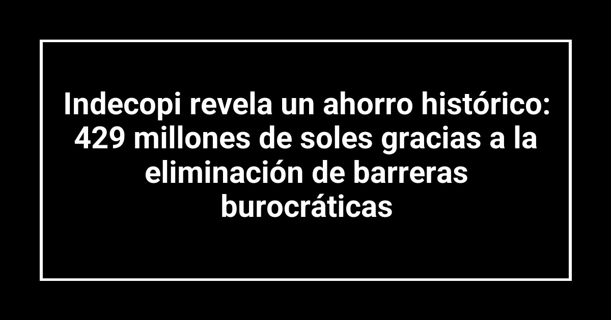 Indecopi revela un ahorro histórico: 429 millones de soles gracias a la eliminación de barreras burocráticas