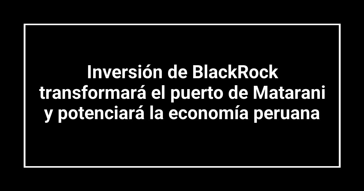 Inversión de BlackRock transformará el puerto de Matarani y potenciará la economía peruana