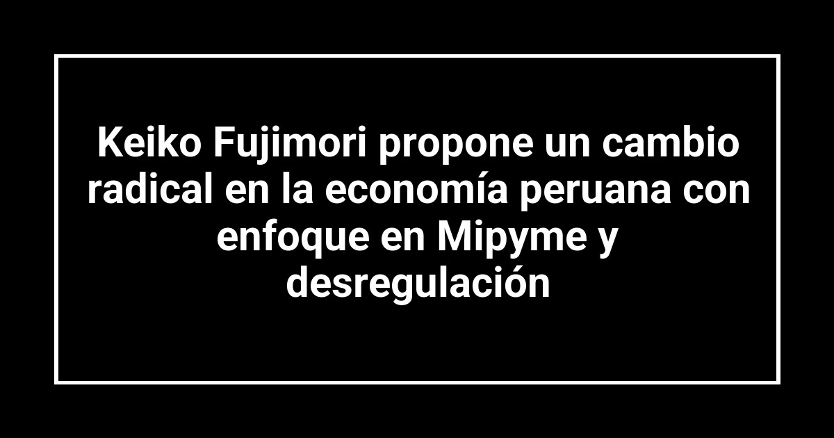 Keiko Fujimori propone un cambio radical en la economía peruana con enfoque en Mipyme y desregulación