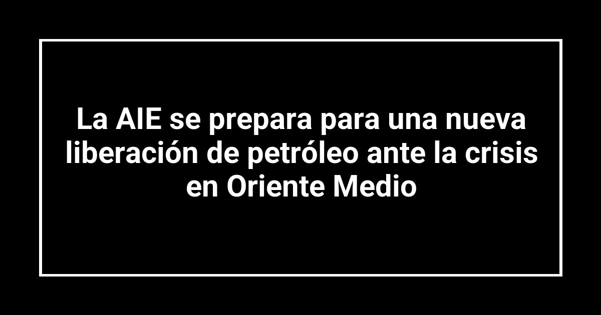 La AIE se prepara para una nueva liberación de petróleo ante la crisis en Oriente Medio