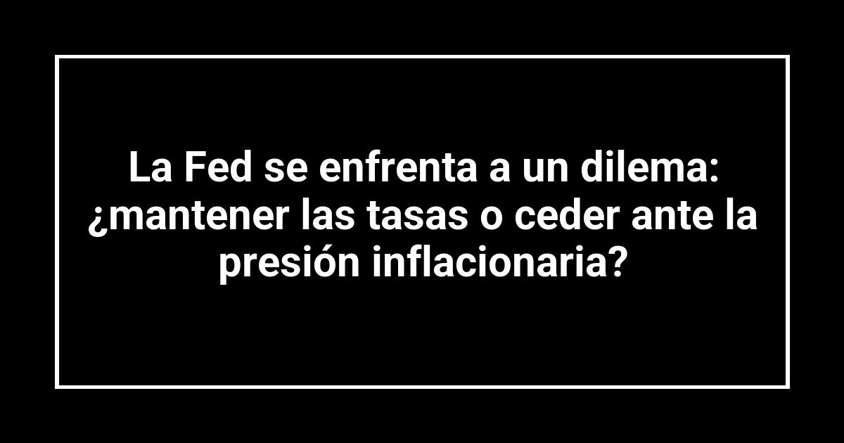 La Fed se enfrenta a un dilema: ¿mantener las tasas o ceder ante la presión inflacionaria?