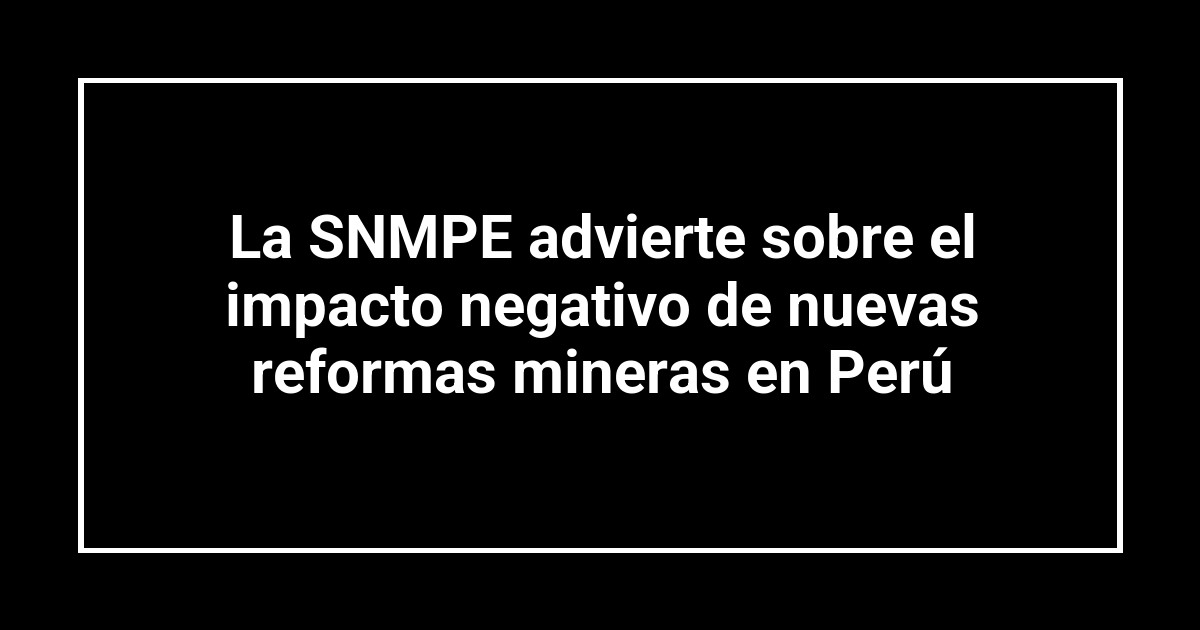 La SNMPE advierte sobre el impacto negativo de nuevas reformas mineras en Perú