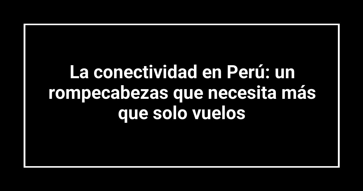 La conectividad en Perú: un rompecabezas que necesita más que solo vuelos