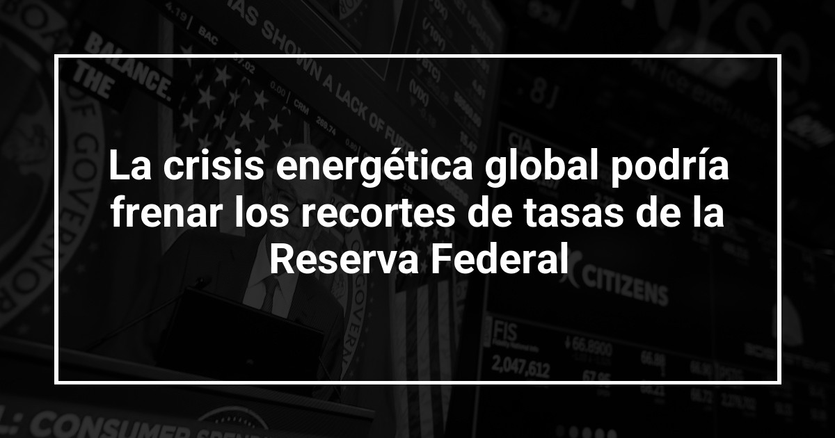 La crisis energética global podría frenar los recortes de tasas de la Reserva Federal