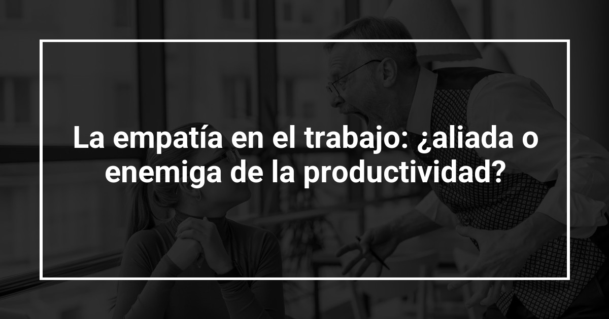 La empatía en el trabajo: ¿aliada o enemiga de la productividad?