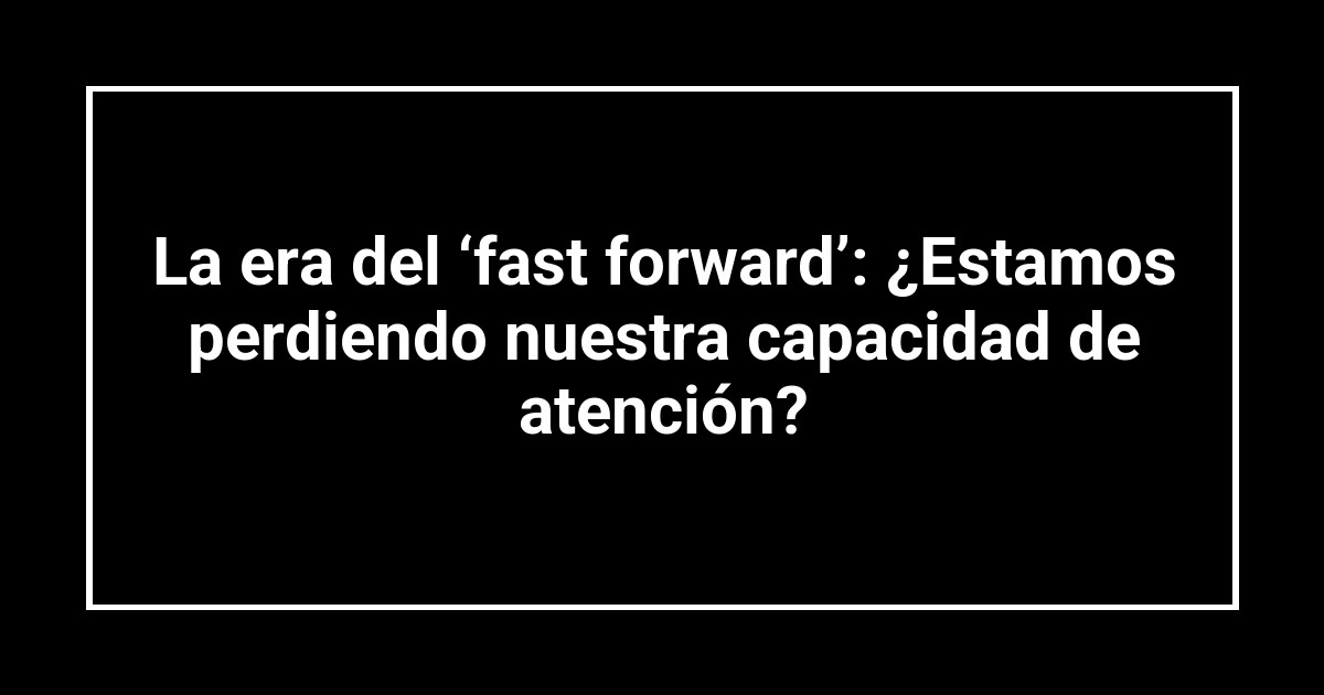 La era del ‘fast forward’: ¿Estamos perdiendo nuestra capacidad de atención?