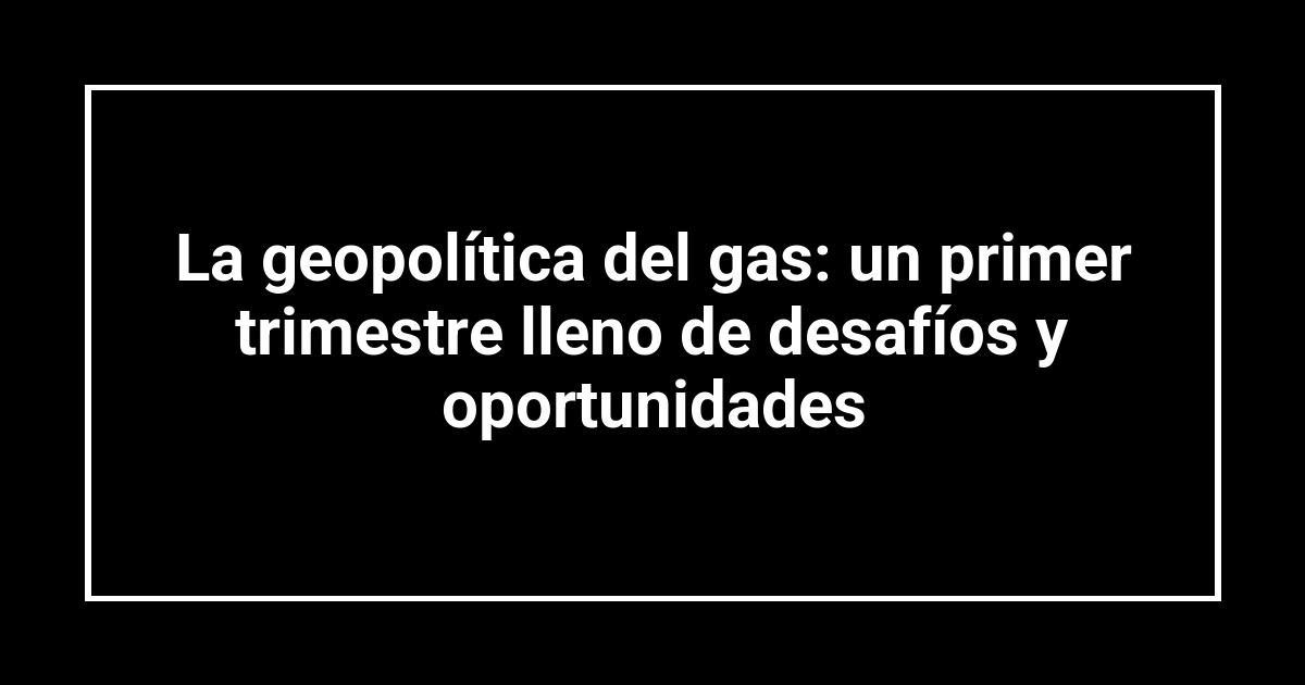 La geopolítica del gas: un primer trimestre lleno de desafíos y oportunidades
