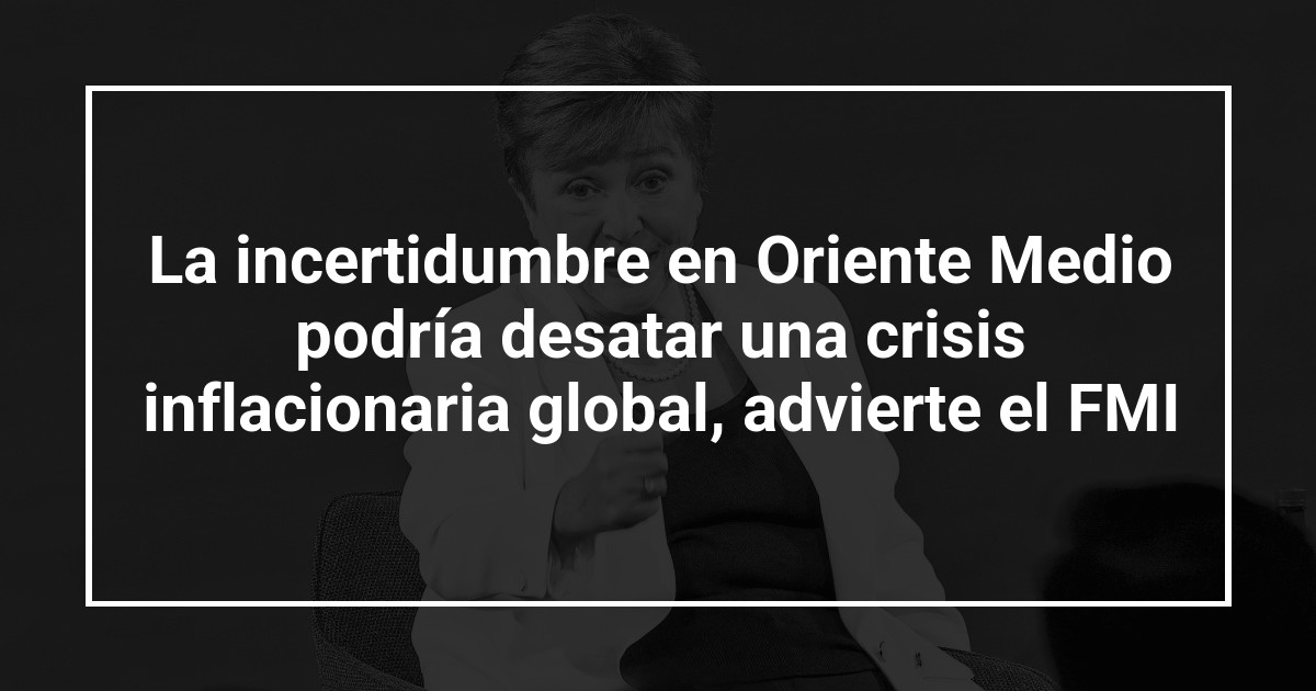 La incertidumbre en Oriente Medio podría desatar una crisis inflacionaria global, advierte el FMI