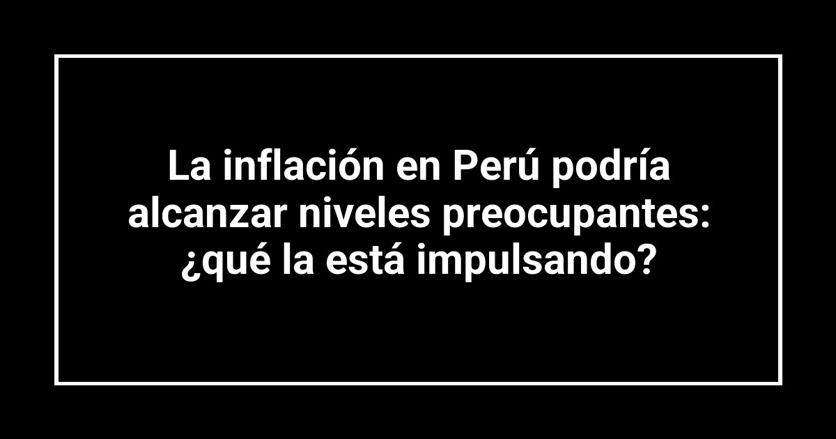 La inflación en Perú podría alcanzar niveles preocupantes: ¿qué la está impulsando?