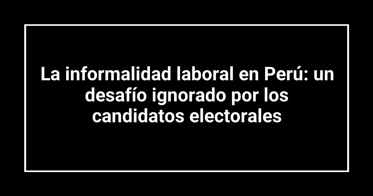 La informalidad laboral en Perú: un desafío ignorado por los candidatos electorales