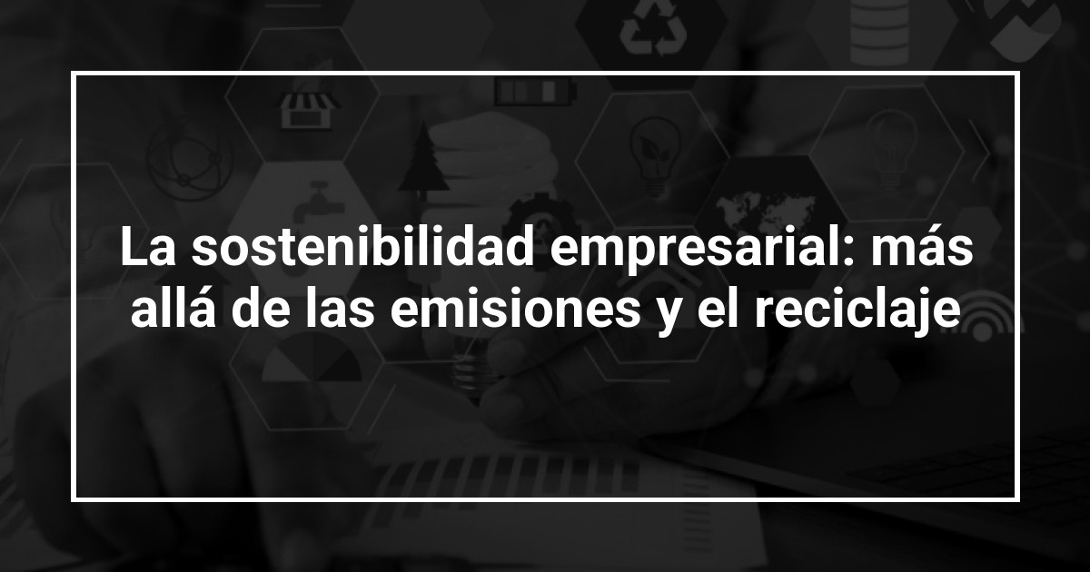 La sostenibilidad empresarial: más allá de las emisiones y el reciclaje