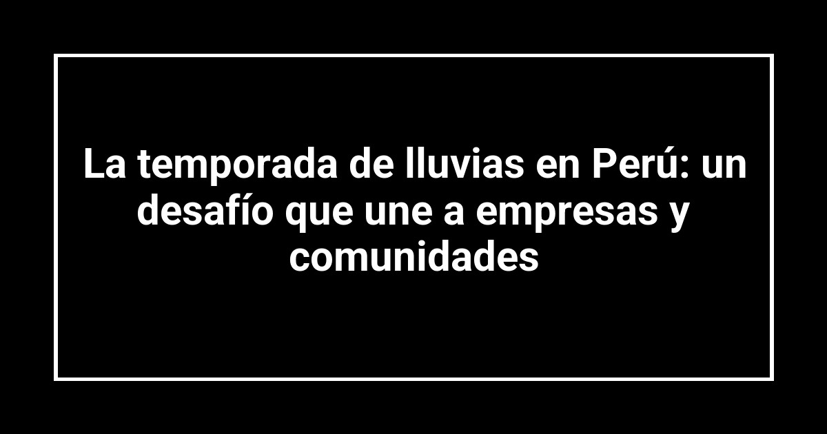 La temporada de lluvias en Perú: un desafío que une a empresas y comunidades