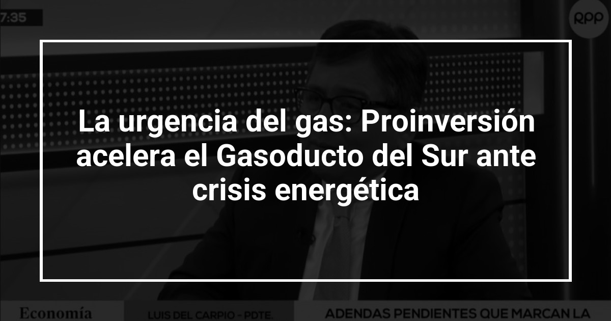 La urgencia del gas: Proinversión acelera el Gasoducto del Sur ante crisis energética