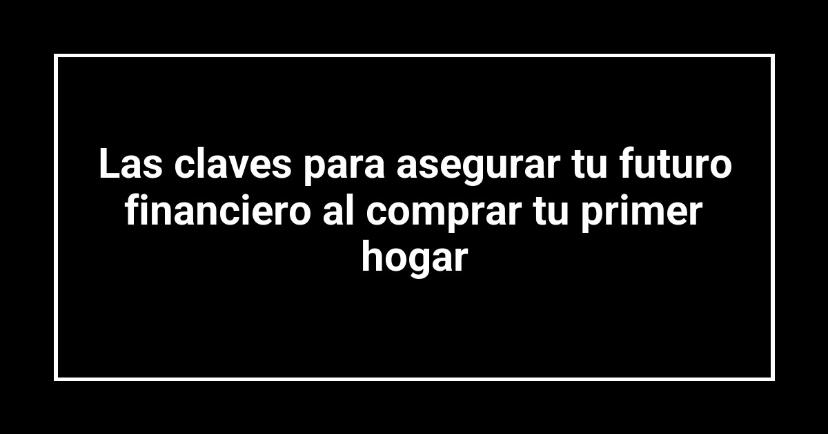 Las claves para asegurar tu futuro financiero al comprar tu primer hogar