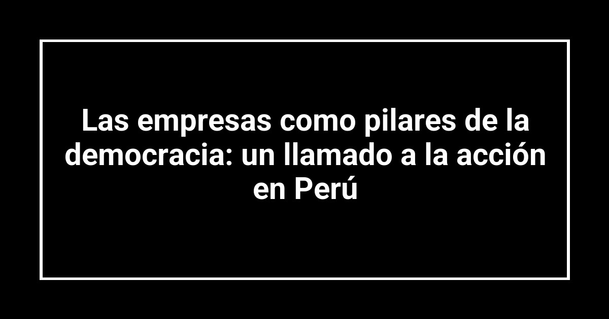 Las empresas como pilares de la democracia: un llamado a la acción en Perú