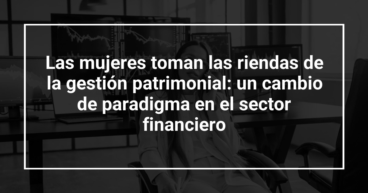 Las mujeres toman las riendas de la gestión patrimonial: un cambio de paradigma en el sector financiero