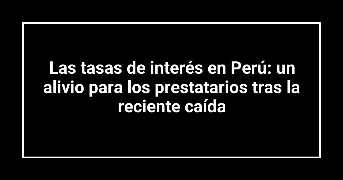 Las tasas de interés en Perú: un alivio para los prestatarios tras la reciente caída