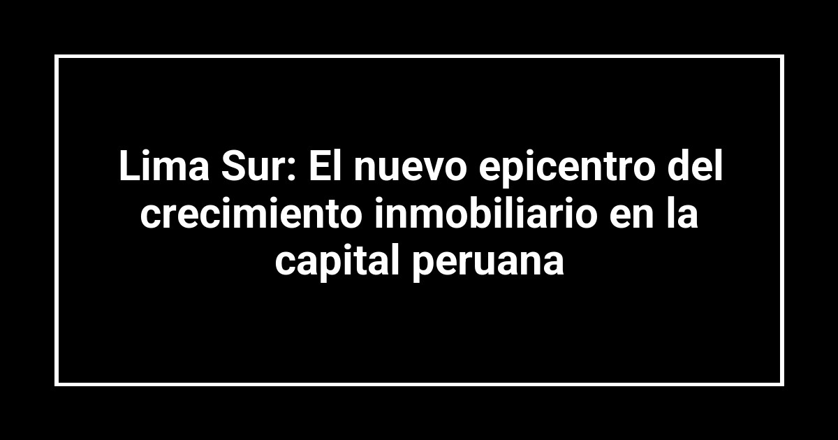 Lima Sur: El nuevo epicentro del crecimiento inmobiliario en la capital peruana