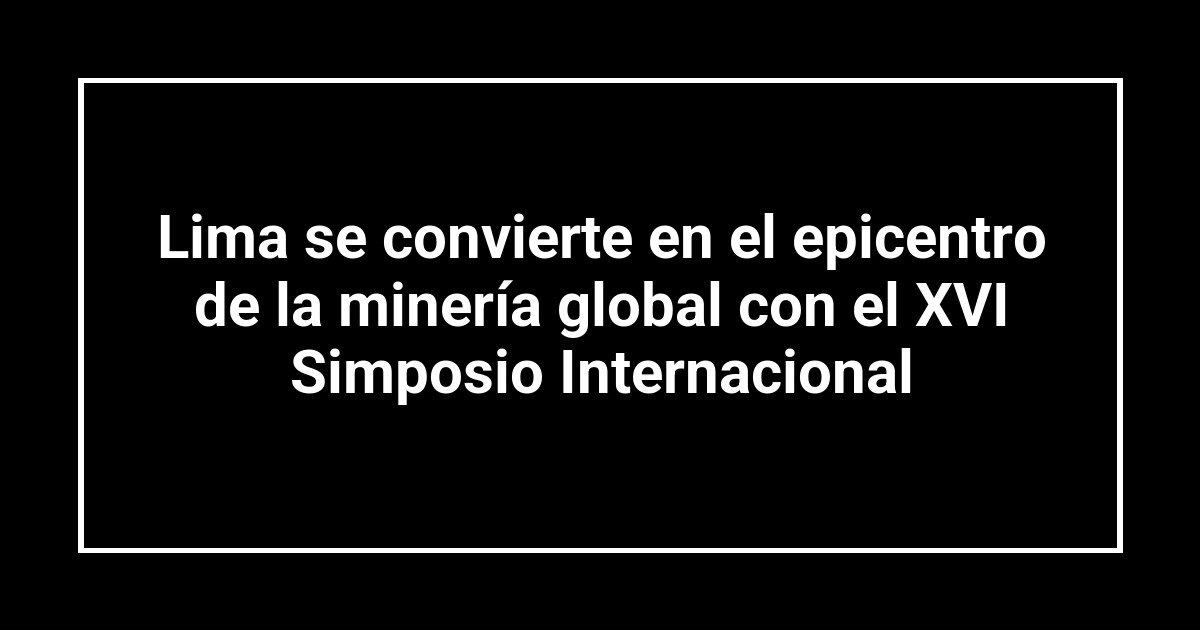 Lima se convierte en el epicentro de la minería global con el XVI Simposio Internacional