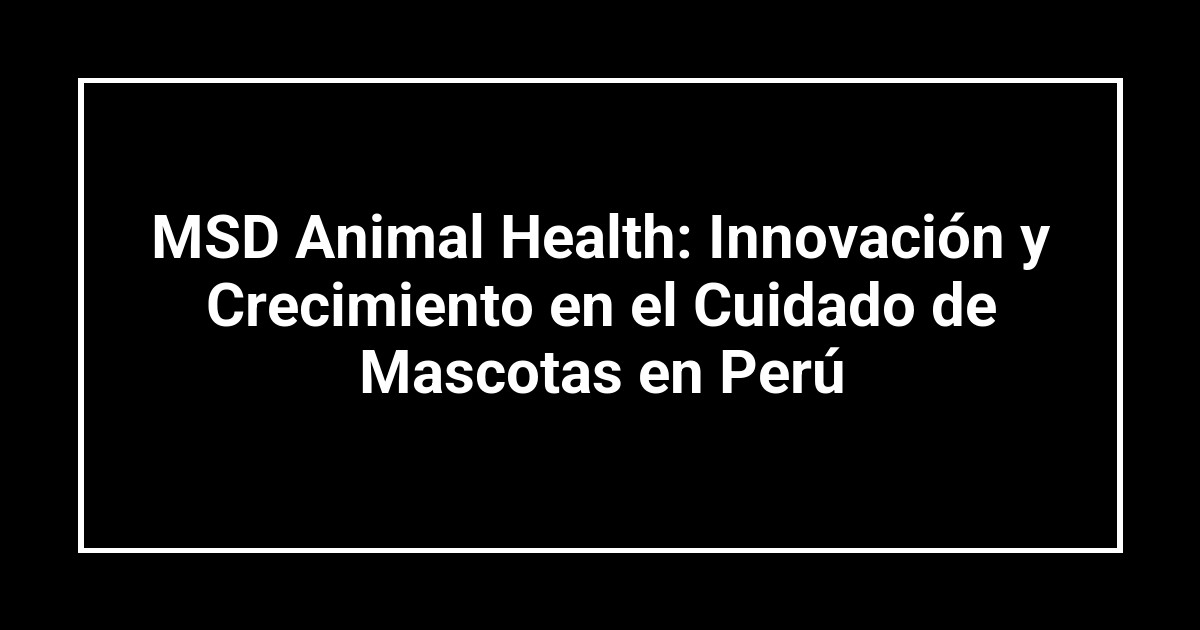 MSD Animal Health: Innovación y Crecimiento en el Cuidado de Mascotas en Perú