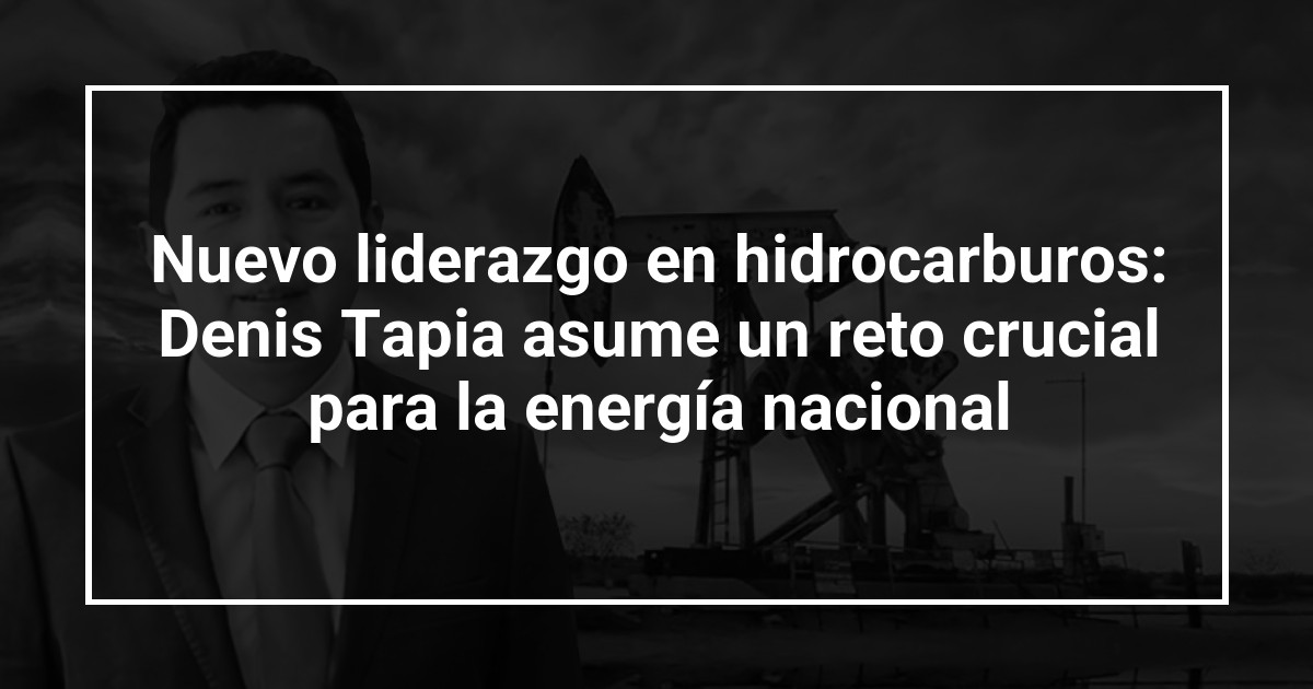 Nuevo liderazgo en hidrocarburos: Denis Tapia asume un reto crucial para la energía nacional