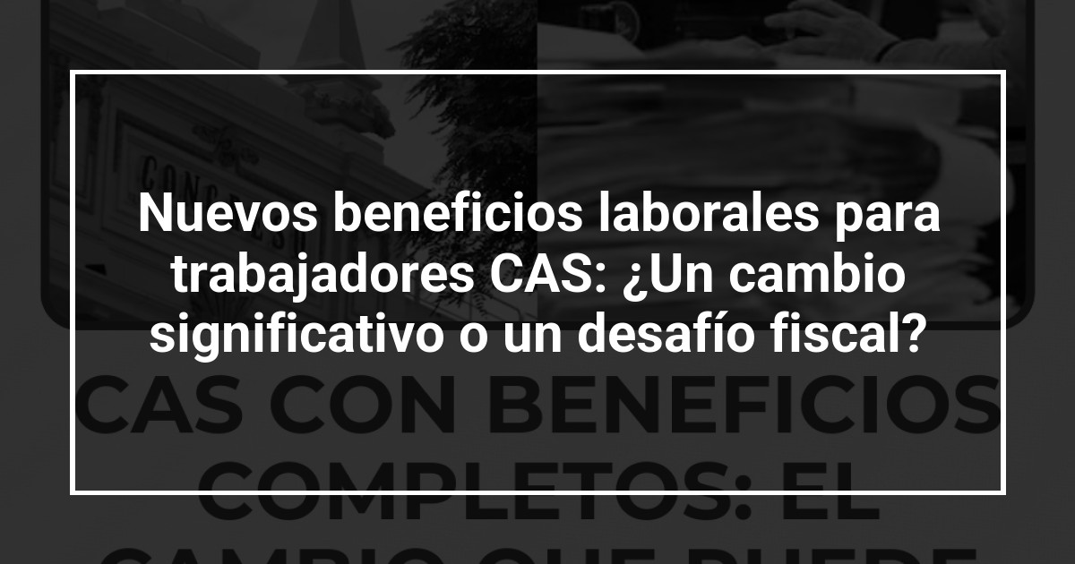 Nuevos beneficios laborales para trabajadores CAS: ¿Un cambio significativo o un desafío fiscal?