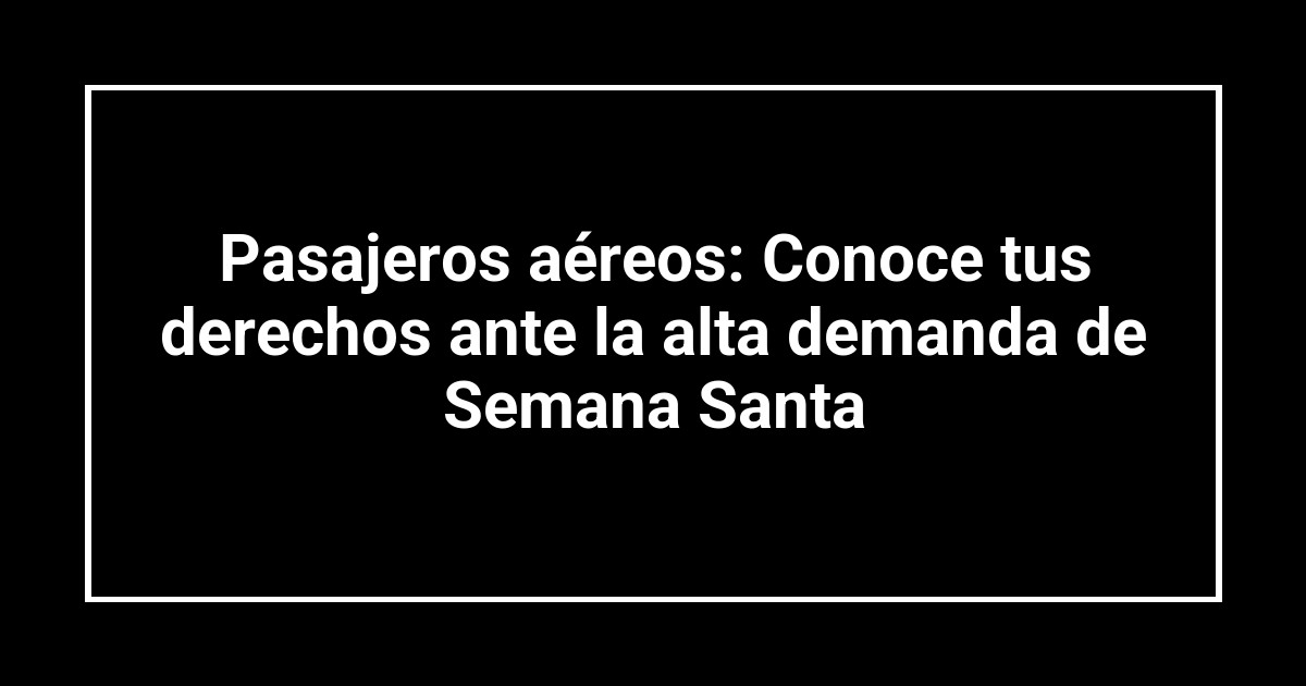 Pasajeros aéreos: Conoce tus derechos ante la alta demanda de Semana Santa
