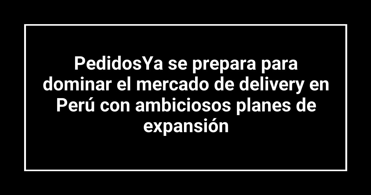 PedidosYa se prepara para dominar el mercado de delivery en Perú con ambiciosos planes de expansión
