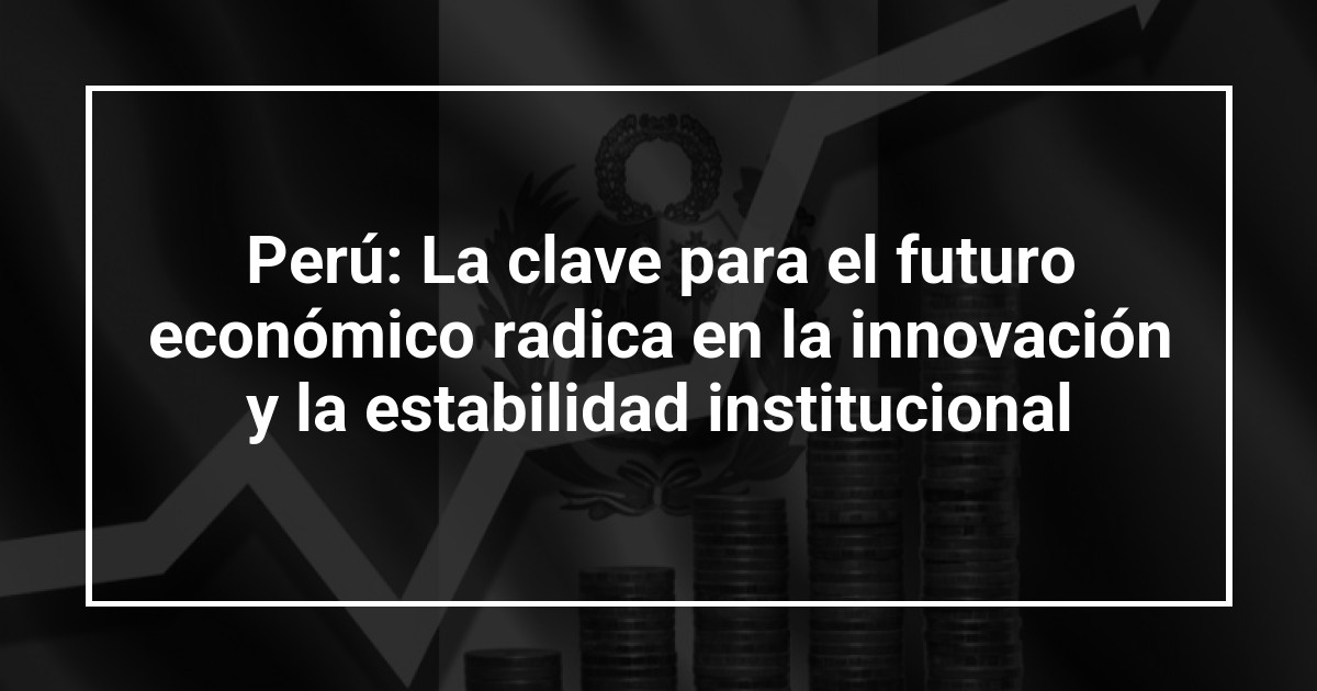 Perú: La clave para el futuro económico radica en la innovación y la estabilidad institucional