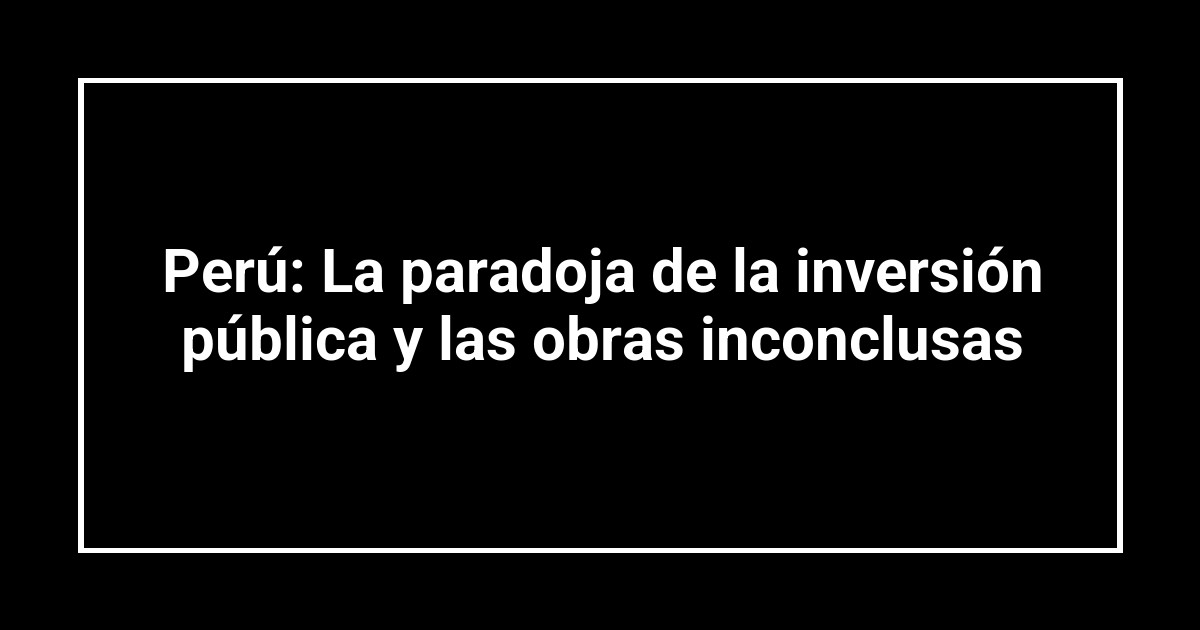Perú: La paradoja de la inversión pública y las obras inconclusas