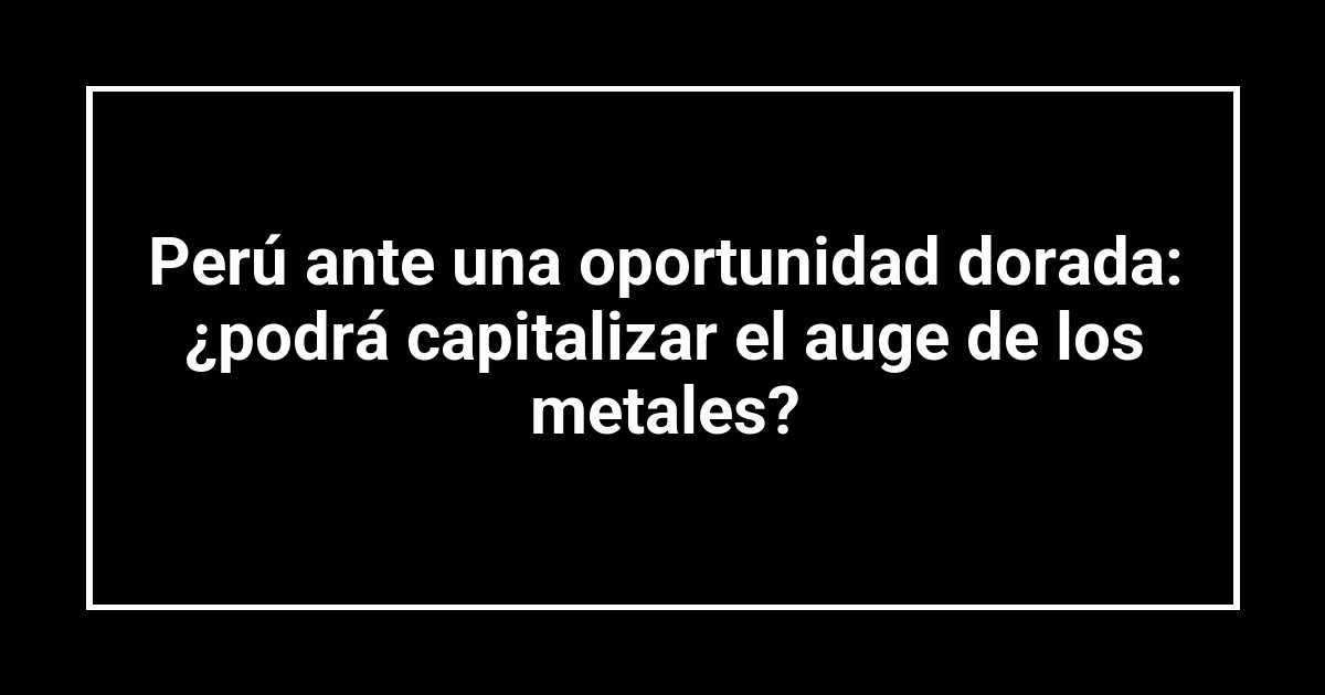 Perú ante una oportunidad dorada: ¿podrá capitalizar el auge de los metales?