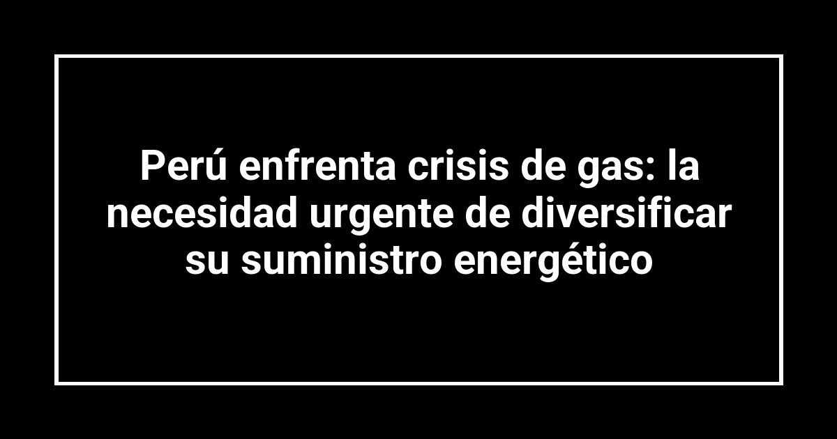 Perú enfrenta crisis de gas: la necesidad urgente de diversificar su suministro energético