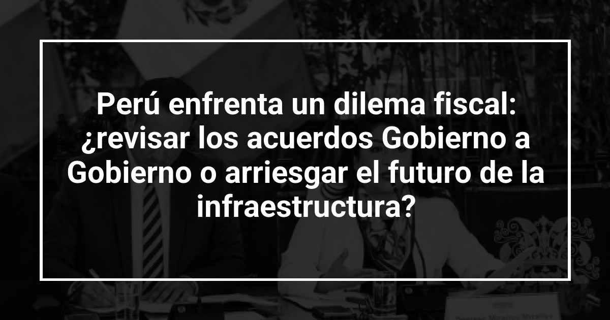 Perú enfrenta un dilema fiscal: ¿revisar los acuerdos Gobierno a Gobierno o arriesgar el futuro de la infraestructura?