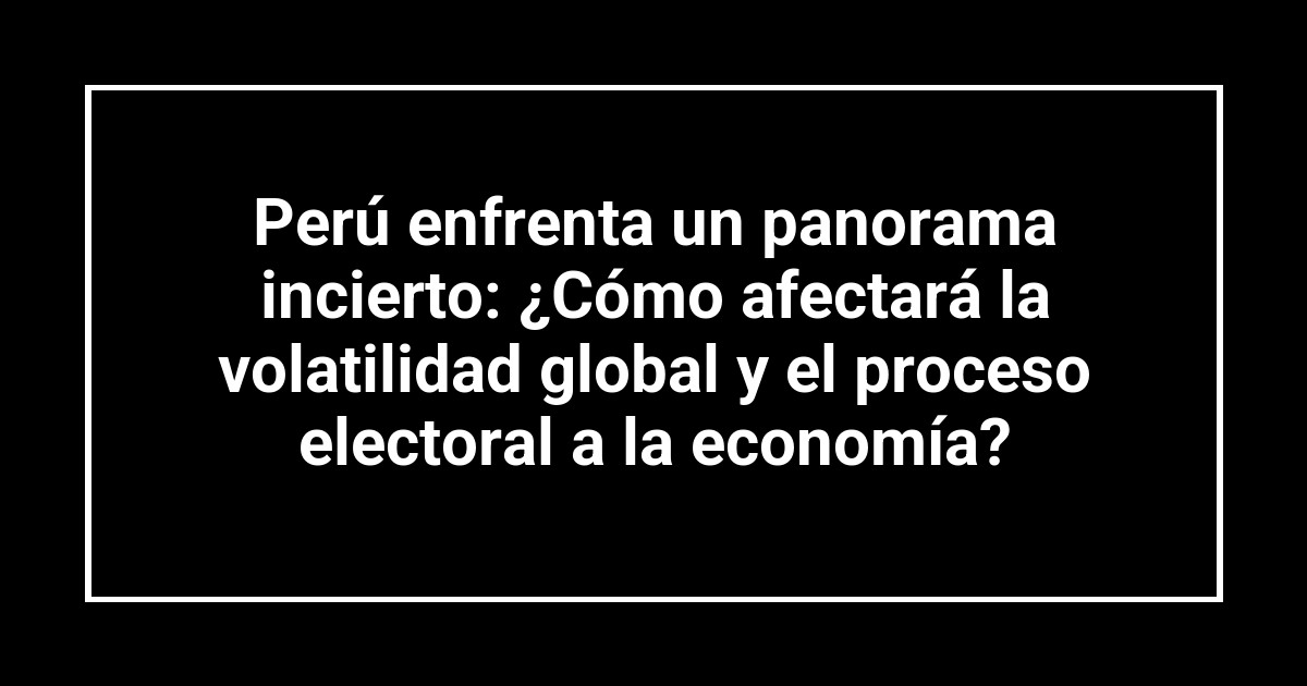 Perú enfrenta un panorama incierto: ¿Cómo afectará la volatilidad global y el proceso electoral a la economía?