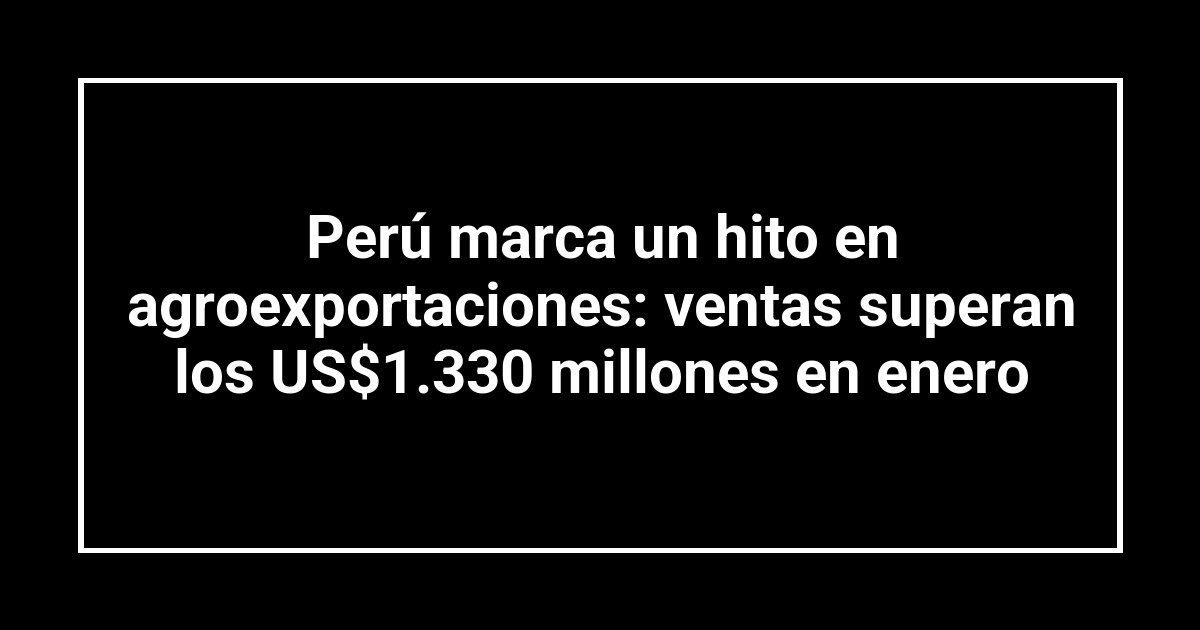 Perú marca un hito en agroexportaciones: ventas superan los US$1.330 millones en enero