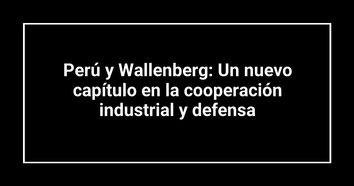 Perú y Wallenberg: Un nuevo capítulo en la cooperación industrial y defensa