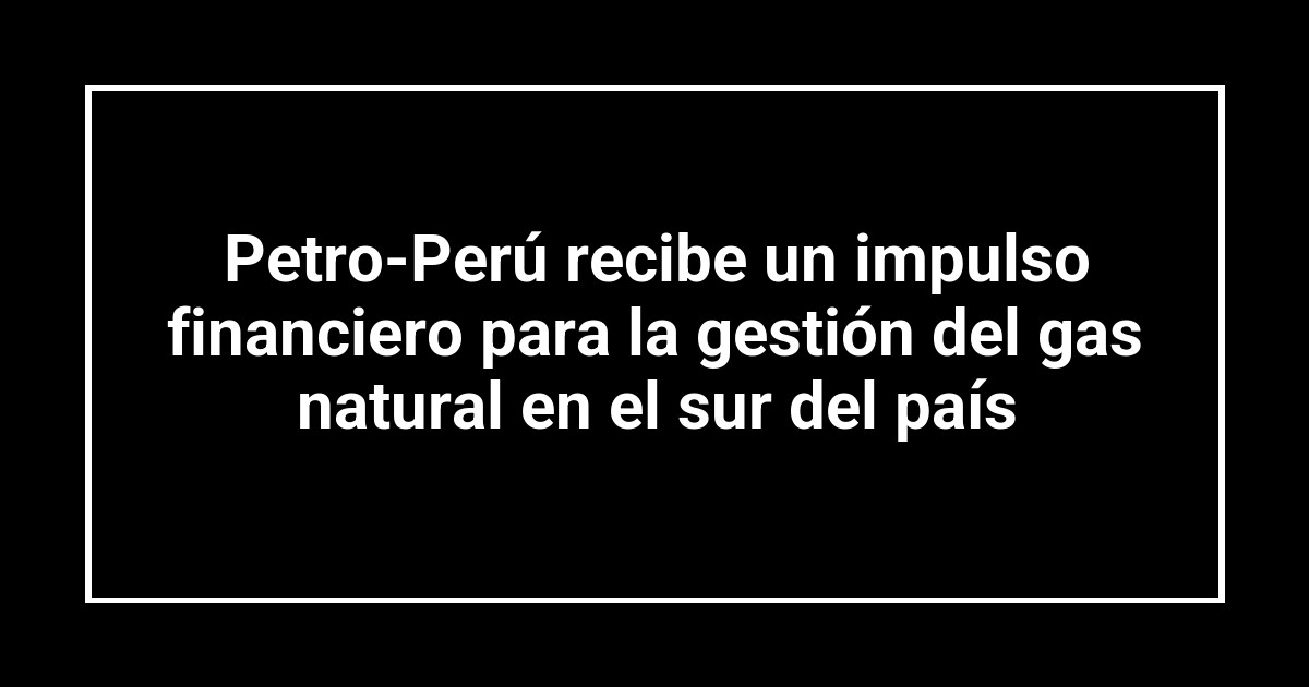 Petro-Perú recibe un impulso financiero para la gestión del gas natural en el sur del país