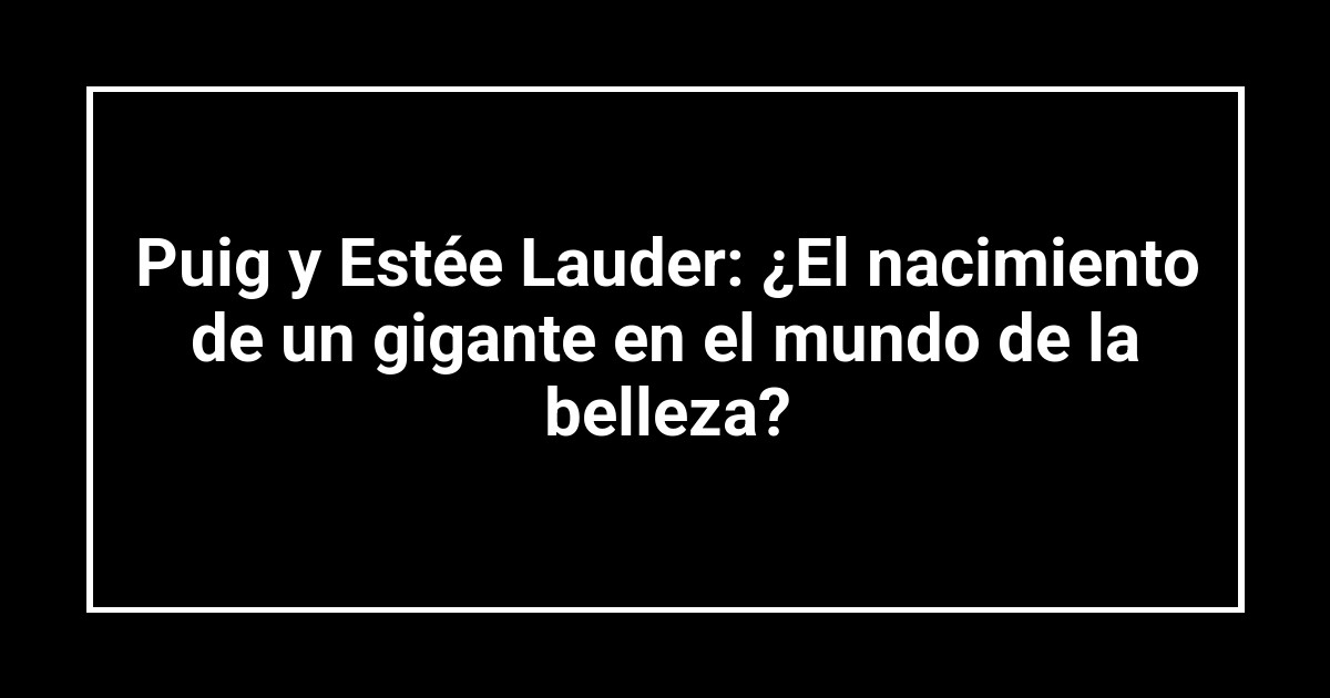 Puig y Estée Lauder: ¿El nacimiento de un gigante en el mundo de la belleza?