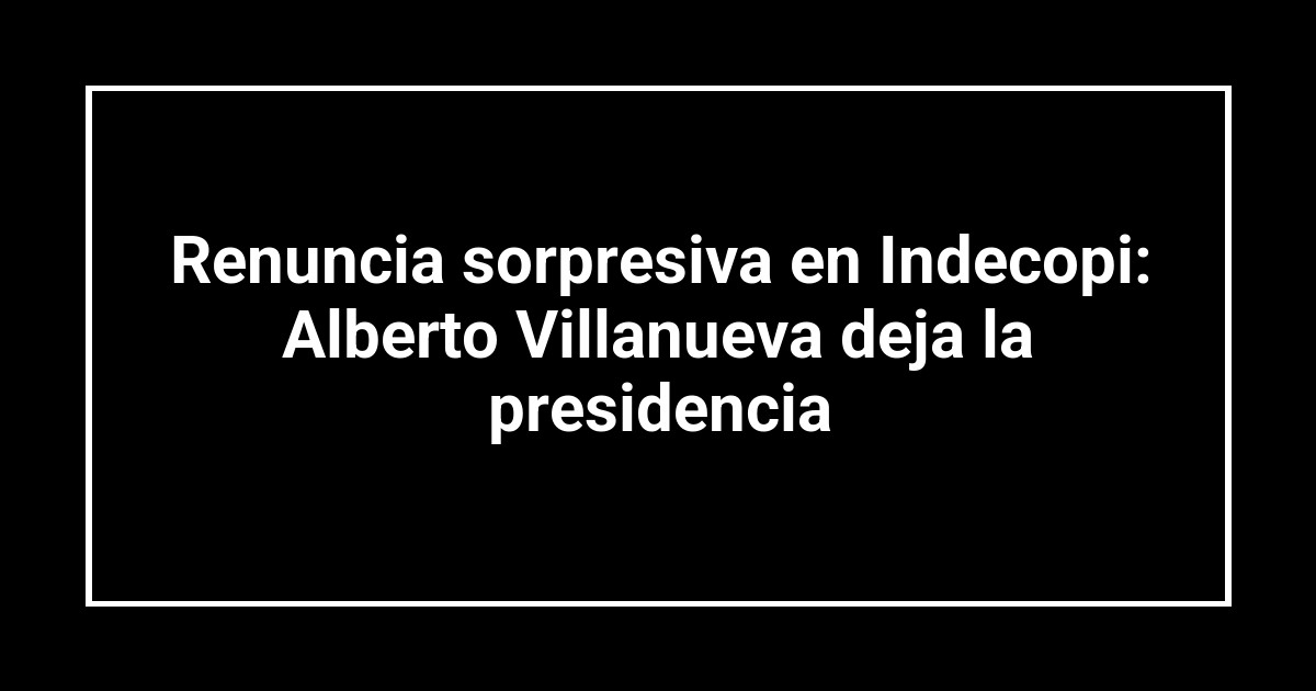 Renuncia sorpresiva en Indecopi: Alberto Villanueva deja la presidencia