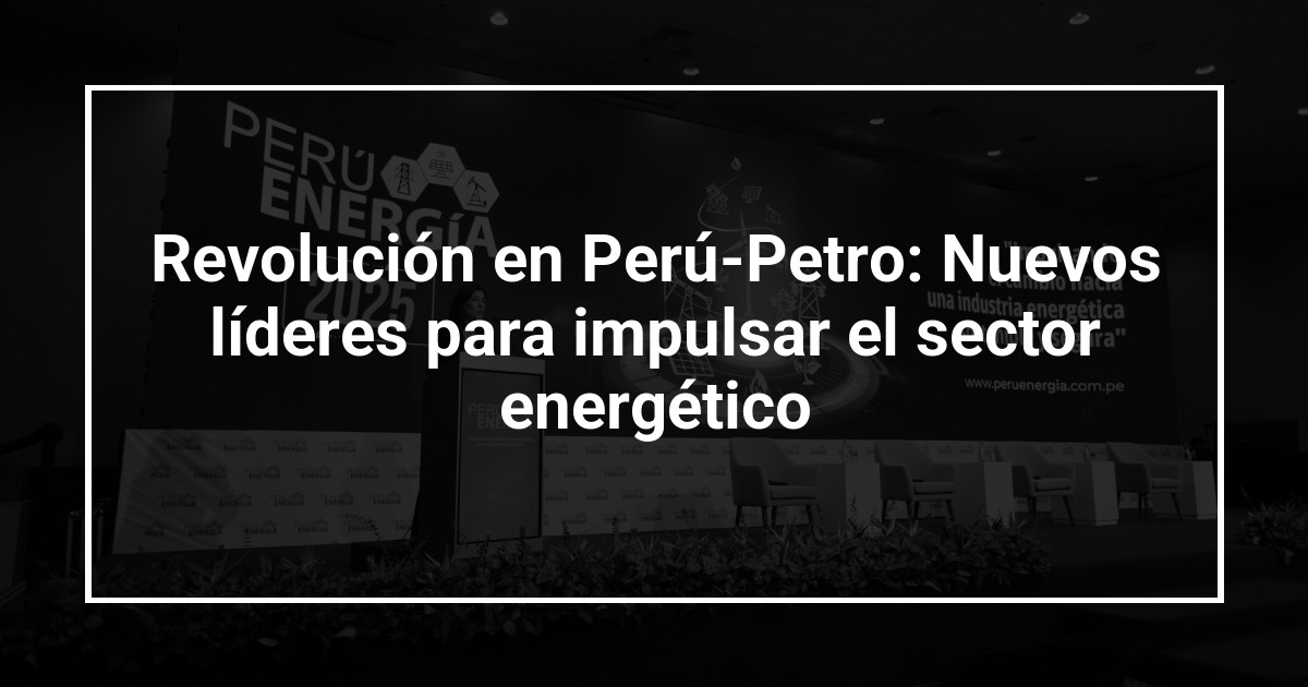 Revolución en Perú-Petro: Nuevos líderes para impulsar el sector energético