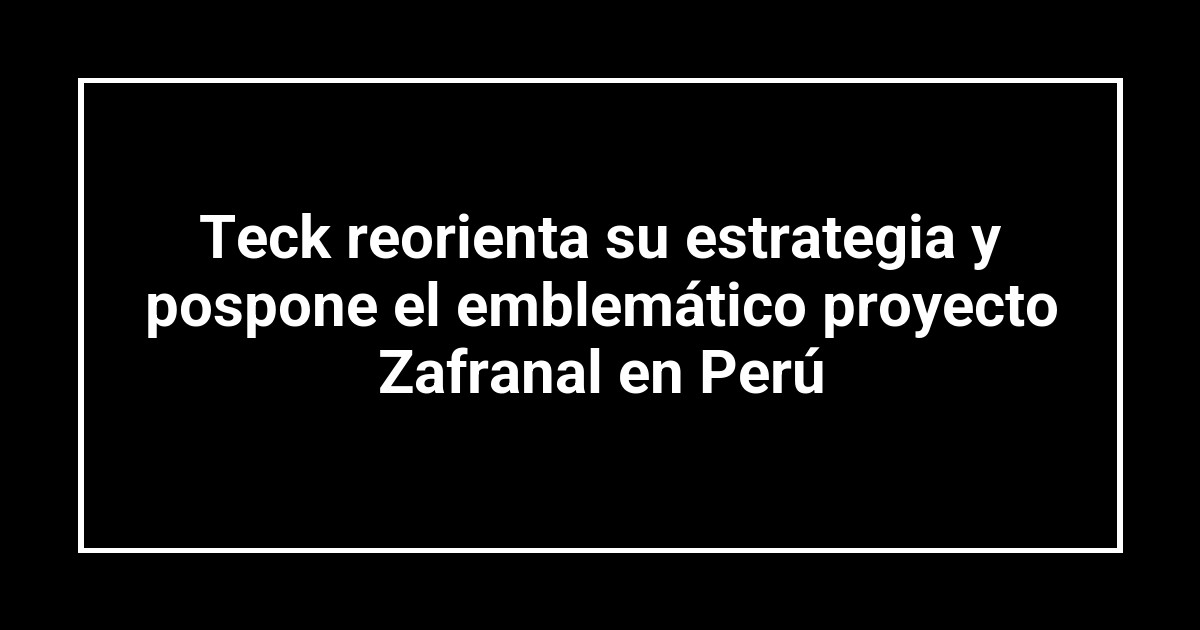 Teck reorienta su estrategia y pospone el emblemático proyecto Zafranal en Perú