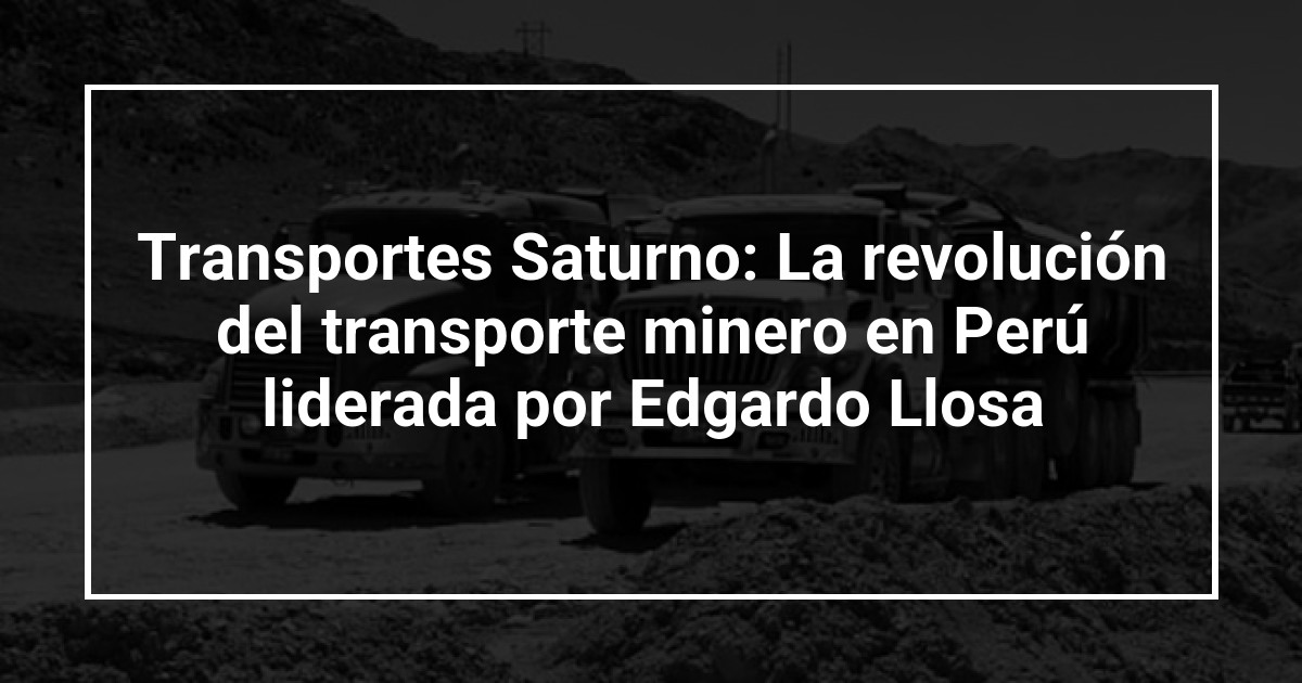 Transportes Saturno: La revolución del transporte minero en Perú liderada por Edgardo Llosa